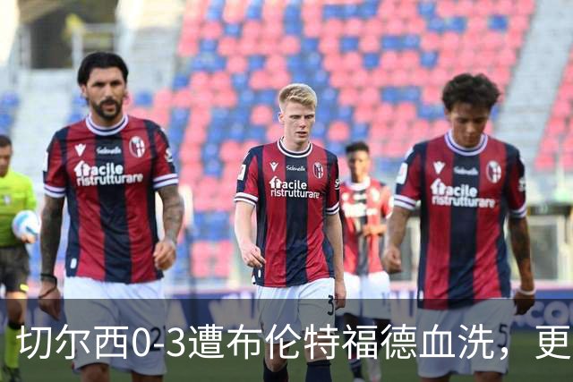切尔西0-3遭布伦特福德血洗，更衣室矛盾爆发，阿隆索无奈